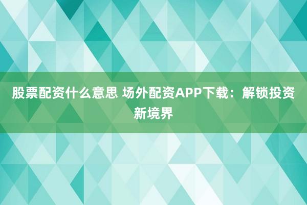 股票配资什么意思 场外配资APP下载：解锁投资新境界