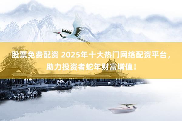 股票免费配资 2025年十大热门网络配资平台，助力投资者蛇年财富增值！