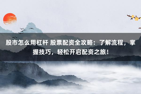 股市怎么用杠杆 股票配资全攻略：了解流程，掌握技巧，轻松开启配资之旅！
