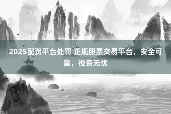 2025配资平台处罚 正规股票交易平台，安全可靠，投资无忧