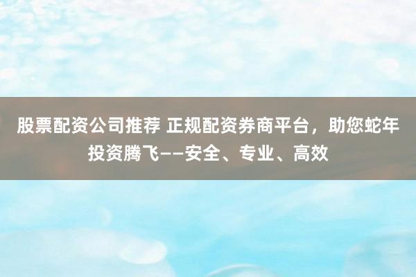 股票配资公司推荐 正规配资券商平台，助您蛇年投资腾飞——安全、专业、高效