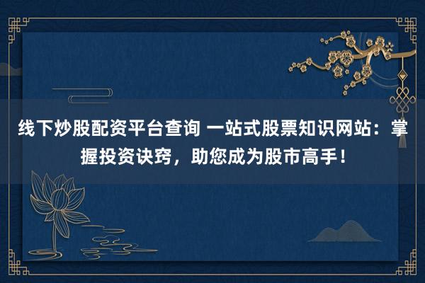 线下炒股配资平台查询 一站式股票知识网站：掌握投资诀窍，助您成为股市高手！