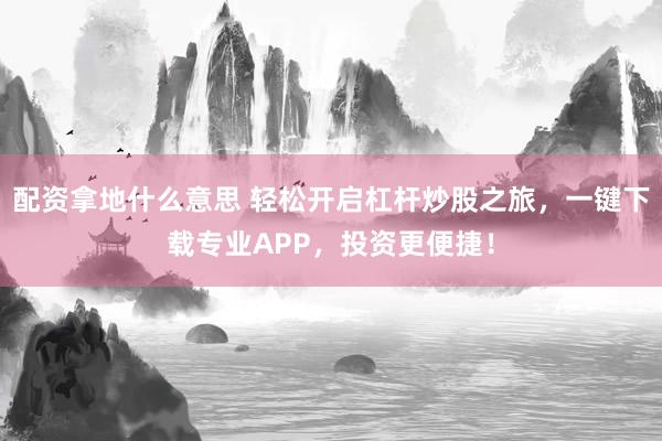 配资拿地什么意思 轻松开启杠杆炒股之旅，一键下载专业APP，投资更便捷！