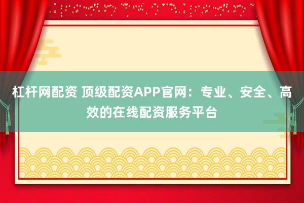 杠杆网配资 顶级配资APP官网：专业、安全、高效的在线配资服务平台