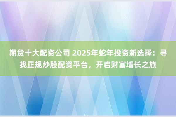 期货十大配资公司 2025年蛇年投资新选择：寻找正规炒股配资平台，开启财富增长之旅
