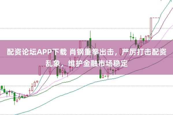 配资论坛APP下载 肖钢重拳出击，严厉打击配资乱象，维护金融市场稳定