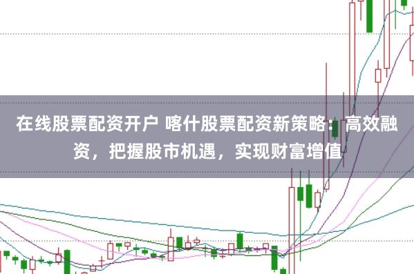在线股票配资开户 喀什股票配资新策略：高效融资，把握股市机遇，实现财富增值