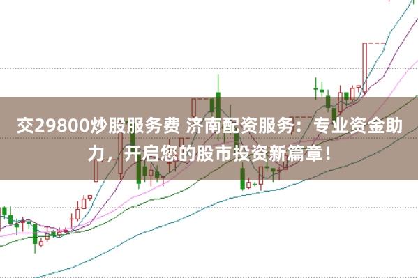 交29800炒股服务费 济南配资服务：专业资金助力，开启您的股市投资新篇章！