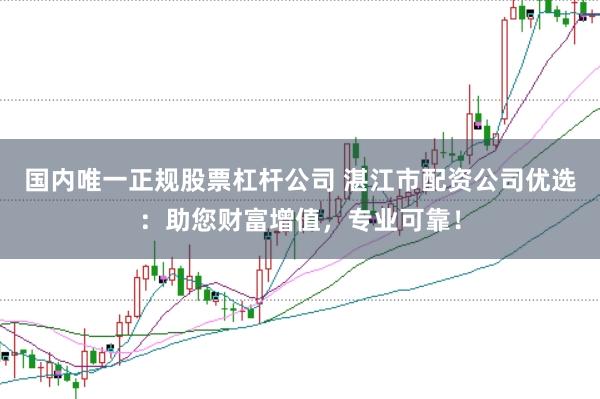 国内唯一正规股票杠杆公司 湛江市配资公司优选：助您财富增值，专业可靠！