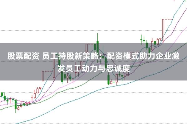 股票配资 员工持股新策略：配资模式助力企业激发员工动力与忠诚度