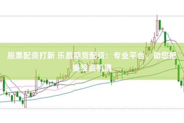 股票配资打新 乐昌期货配资：专业平台，助您把握投资机遇