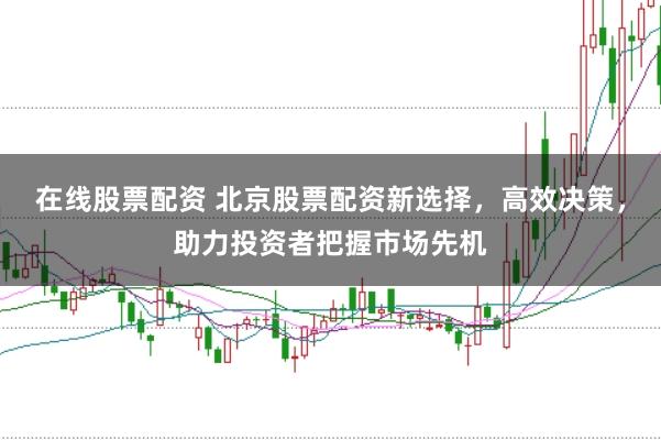 在线股票配资 北京股票配资新选择，高效决策，助力投资者把握市场先机