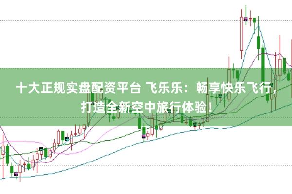 十大正规实盘配资平台 飞乐乐：畅享快乐飞行，打造全新空中旅行体验！