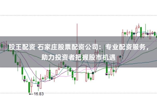股王配资 石家庄股票配资公司：专业配资服务，助力投资者把握股市机遇