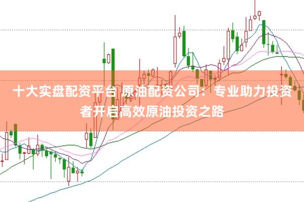 十大实盘配资平台 原油配资公司：专业助力投资者开启高效原油投资之路