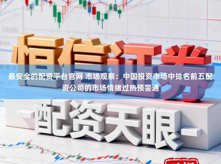 最安全的配资平台官网 市场观察：中国投资市场中排名前五配资公司的市场情绪过热预警通