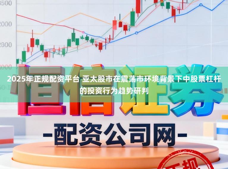 2025年正规配资平台 亚太股市在震荡市环境背景下中股票杠杆的投资行为趋势研判