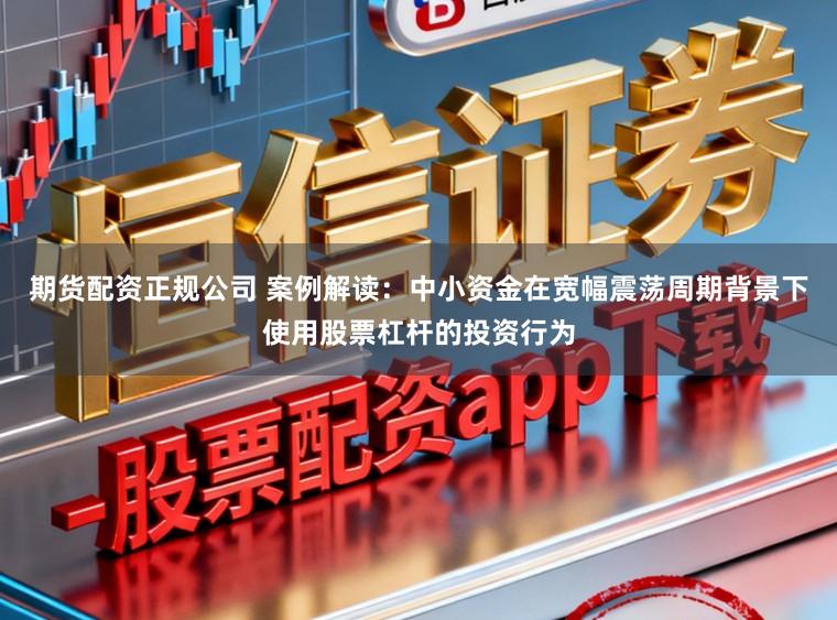 期货配资正规公司 案例解读：中小资金在宽幅震荡周期背景下使用股票杠杆的投资行为