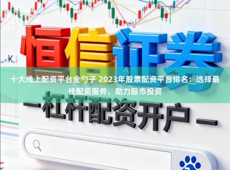 十大线上配资平台金勺子 2023年股票配资平台排名：选择最佳配资服务，助力股市投资